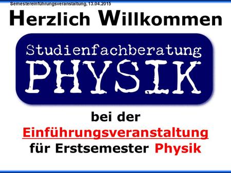 Semestereinführungsveranstaltung, 13.04.2015 H erzlich W illkommen bei der Einführungsveranstaltung für Erstsemester Physik.
