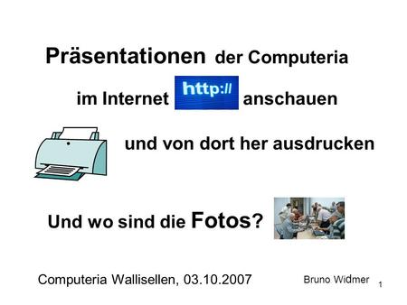 1 Präsentationen der Computeria im Internet Computeria Wallisellen, 03.10.2007 Bruno Wi d mer und von dort her ausdrucken Und wo sind die Fotos ? anschauen.