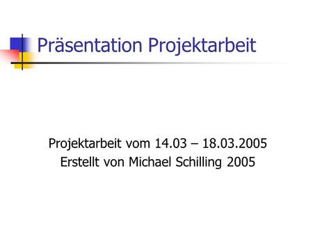 Präsentation Projektarbeit Projektarbeit vom 14.03 – 18.03.2005 Erstellt von Michael Schilling 2005.