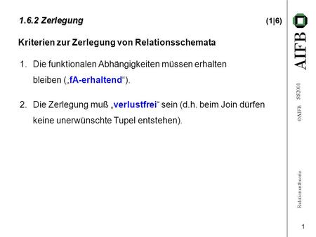 Relationentheorie  AIFB SS2001 1 1.6.2 Zerlegung 1.6.2 Zerlegung (1|6) 1.Die funktionalen Abhängigkeiten müssen erhalten bleiben („fA-erhaltend“). 2.Die.