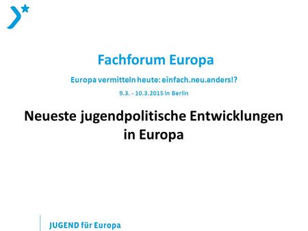 Fachforum Europa Europa vermitteln heute: einfach.neu.anders!? 9.3. - 10.3.2015 in Berlin Neueste jugendpolitische Entwicklungen in Europa.