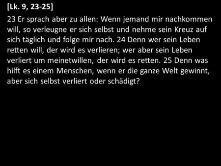 [Lk. 9, 23-25] 23 Er sprach aber zu allen: Wenn jemand mir nachkommen will, so verleugne er sich selbst und nehme sein Kreuz auf sich täglich und folge.