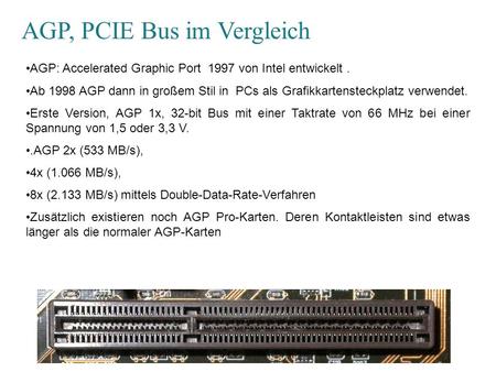AGP, PCIE Bus im Vergleich AGP: Accelerated Graphic Port 1997 von Intel entwickelt. Ab 1998 AGP dann in großem Stil in PCs als Grafikkartensteckplatz verwendet.
