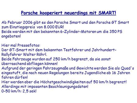 Porsche kooperiert neuerdings mit SMART! Ab Februar 2006 gibt es den Porsche Smart und den Porsche GT Smart zum Einstiegspreis von 8.000 EUR! Beide werden.