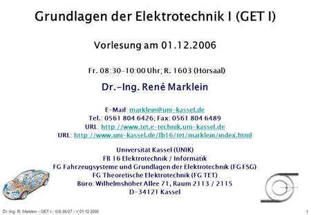 Dr.-Ing. R. Marklein - GET I - WS 06/07 - V 01.12.2006 1 Grundlagen der Elektrotechnik I (GET I) Vorlesung am 01.12.2006 Fr. 08:30-10:00 Uhr; R. 1603 (Hörsaal)