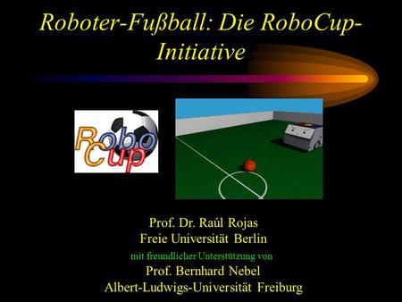 Roboter-Fußball: Die RoboCup- Initiative Prof. Dr. Raúl Rojas Freie Universität Berlin mit freundlicher Unterstützung von Prof. Bernhard Nebel Albert-Ludwigs-Universität.
