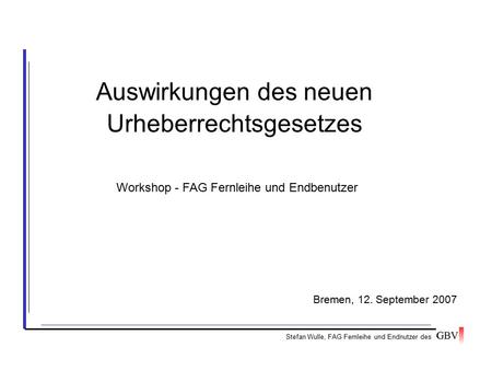 Auswirkungen des neuen Urheberrechtsgesetzes Stefan Wulle, FAG Fernleihe und Endnutzer des Bremen, 12. September 2007 Workshop - FAG Fernleihe und Endbenutzer.