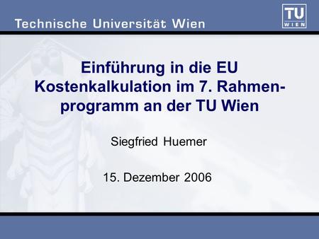 Einführung in die EU Kostenkalkulation im 7. Rahmen- programm an der TU Wien Siegfried Huemer 15. Dezember 2006.