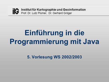 Institut für Kartographie und Geoinformation Prof. Dr. Lutz Plümer, Dr. Gerhard Gröger Einführung in die Programmierung mit Java 5. Vorlesung WS 2002/2003.
