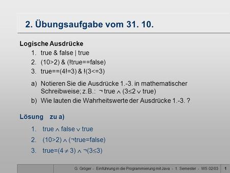 G. Gröger - Einführung in die Programmierung mit Java - 1. Semester - WS 02/031 2. Übungsaufgabe vom 31. 10. Logische Ausdrücke 1.true & false | true 2.(10>2)