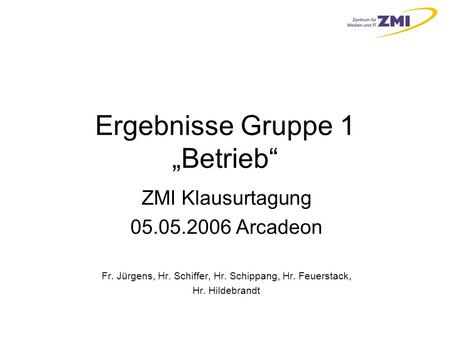 Ergebnisse Gruppe 1 „Betrieb“ ZMI Klausurtagung 05.05.2006 Arcadeon Fr. Jürgens, Hr. Schiffer, Hr. Schippang, Hr. Feuerstack, Hr. Hildebrandt.