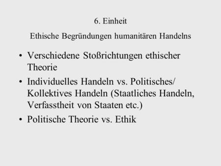 6. Einheit Ethische Begründungen humanitären Handelns Verschiedene Stoßrichtungen ethischer Theorie Individuelles Handeln vs. Politisches/ Kollektives.