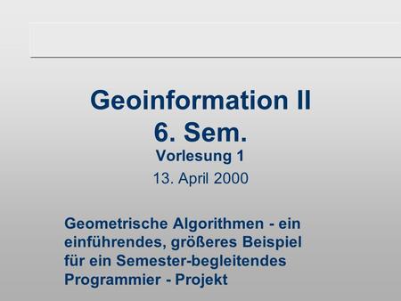 Geoinformation II 6. Sem. Vorlesung 1 13. April 2000 Geometrische Algorithmen - ein einführendes, größeres Beispiel für ein Semester-begleitendes Programmier.