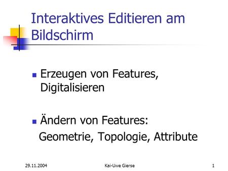 29.11.2004Kai-Uwe Gierse1 Interaktives Editieren am Bildschirm Erzeugen von Features, Digitalisieren Ändern von Features: Geometrie, Topologie, Attribute.