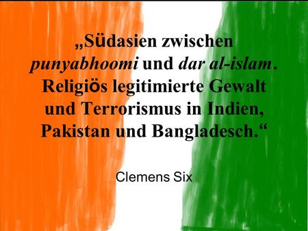 „ S ü dasien zwischen punyabhoomi und dar al-islam. Religi ö s legitimierte Gewalt und Terrorismus in Indien, Pakistan und Bangladesch. “ Clemens Six.
