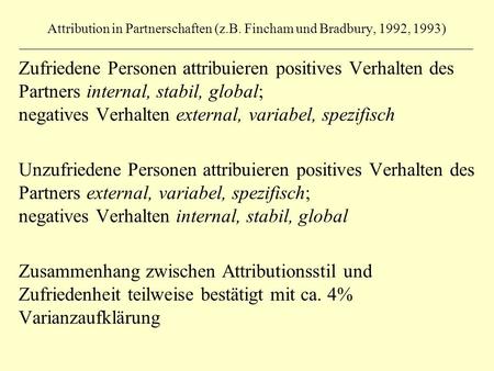 Attribution in Partnerschaften (z.B. Fincham und Bradbury, 1992, 1993) Zufriedene Personen attribuieren positives Verhalten des Partners internal, stabil,