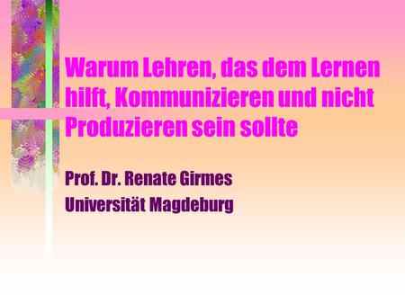 Warum Lehren, das dem Lernen hilft, Kommunizieren und nicht Produzieren sein sollte Prof. Dr. Renate Girmes Universität Magdeburg.