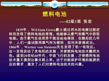 燃料电池 -----02 级 1 班 张岩 1839 年， Wi11iam Grove 爵士通过将水的电解过程逆 转而发现了燃料电他的原理。他能够从氢气和氧气中获取 电能。由于氢气在自然界不能自由地得到，在随后的几年 中，人们一直试图用煤气作为燃料，但均未获得成功。 1866 年， Werner von.