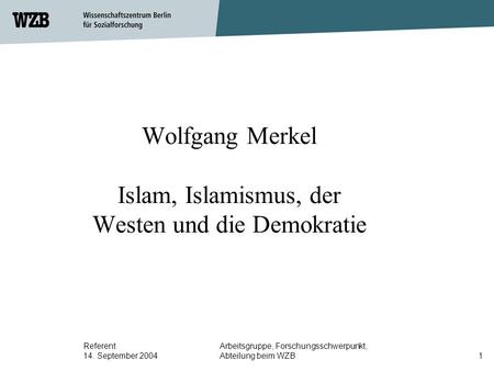 Referent 14. September 2004 Arbeitsgruppe, Forschungsschwerpunkt, Abteilung beim WZB1 Wolfgang Merkel Islam, Islamismus, der Westen und die Demokratie.
