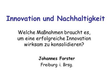 Innovation und Nachhaltigkeit Welche Maßnahmen braucht es, um eine erfolgreiche Innovation wirksam zu konsolidieren? Johannes Forster Freiburg i. Brsg.