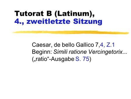 Tutorat B (Latinum), 4., zweitletzte Sitzung Caesar, de bello Gallico 7,4, Z.1 Beginn: Simili ratione Vercingetorix... („ratio“-Ausgabe S. 75)