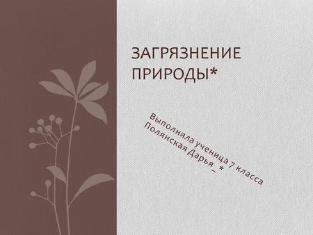 Выполняла ученица 7 класса Полянская Дарья_* ЗАГРЯЗНЕНИЕ ПРИРОДЫ*