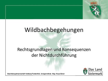 Bezirkshauptmannschaft Hartberg-Fürstenfeld, Anlagenreferat, Mag. Klaus Ebner Wildbachbegehungen Rechtsgrundlagen und Konsequenzen der Nichtdurchführung.