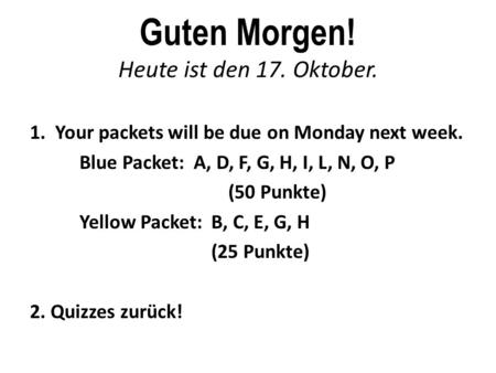 Guten Morgen! Heute ist den 17. Oktober. 1. Your packets will be due on Monday next week. Blue Packet: A, D, F, G, H, I, L, N, O, P (50 Punkte) Yellow.