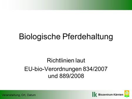 Biozentrum Kärnten Veranstaltung, Ort, Datum Biologische Pferdehaltung Richtlinien laut EU-bio-Verordnungen 834/2007 und 889/2008.