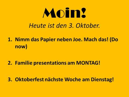 Moin! Heute ist den 3. Oktober. 1.Nimm das Papier neben Joe. Mach das! (Do now) 2.Familie presentations am MONTAG! 3.Oktoberfest nächste Woche am Dienstag!