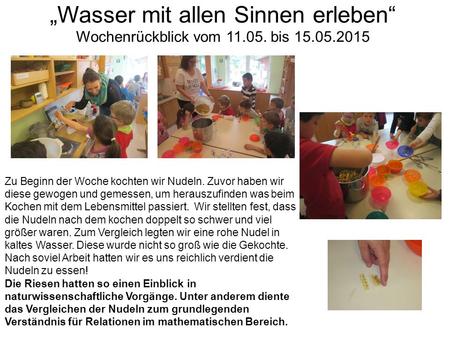 „Wasser mit allen Sinnen erleben“ Wochenrückblick vom 11.05. bis 15.05.2015 Zu Beginn der Woche kochten wir Nudeln. Zuvor haben wir diese gewogen und gemessen,