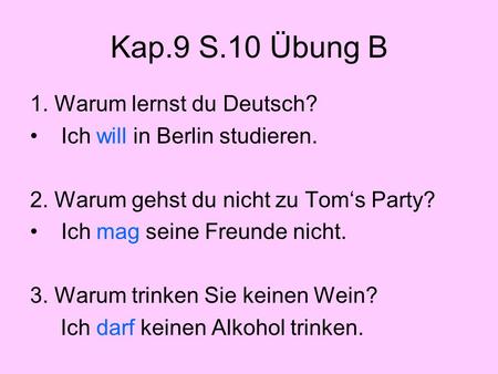 Kap.9 S.10 Übung B 1. Warum lernst du Deutsch? Ich will in Berlin studieren. 2. Warum gehst du nicht zu Tom‘s Party? Ich mag seine Freunde nicht. 3. Warum.
