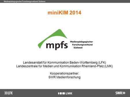 1 Medienpädagogischer Forschungsverbund Südwest miniKIM 2014 Landesanstalt für Kommunikation Baden-Württemberg (LFK) Landeszentrale für Medien und Kommunikation.