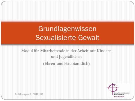 Modul für Mitarbeitende in der Arbeit mit Kindern und Jugendlichen (Ehren-und Hauptamtlich) Ev. Bildungswerk, CHH 2012 Grundlagenwissen Sexualisierte Gewalt.