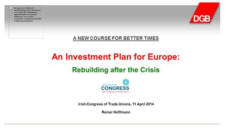 A NEW COURSE FOR BETTER TIMES An Investment Plan for Europe: Rebuilding after the Crisis Irish Congress of Trade Unions, 11 April 2014 Reiner Hoffmann.