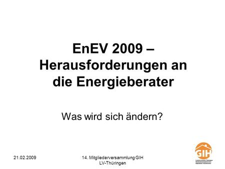 21.02.200914. Mitgliederversammlung GIH LV-Thüringen EnEV 2009 – Herausforderungen an die Energieberater Was wird sich ändern?