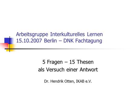 Arbeitsgruppe Interkulturelles Lernen 15.10.2007 Berlin – DNK Fachtagung 5 Fragen – 15 Thesen als Versuch einer Antwort Dr. Hendrik Otten, IKAB e.V.