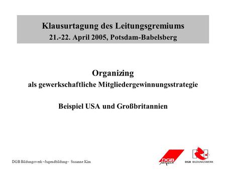 DGB Bildungswerk –Jugendbildung– Susanne Kim Klausurtagung des Leitungsgremiums 21.-22. April 2005, Potsdam-Babelsberg Organizing als gewerkschaftliche.