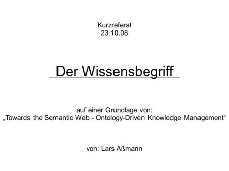 Kurzreferat 23.10.08 Der Wissensbegriff auf einer Grundlage von: Towards the Semantic Web - Ontology-Driven Knowledge Management von: Lars Aßmann.