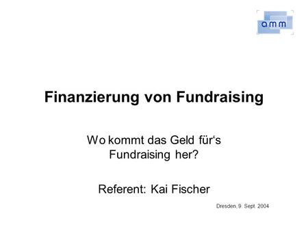 Finanzierung von Fundraising Wo kommt das Geld fürs Fundraising her? Referent: Kai Fischer Dresden, 9. Sept. 2004.