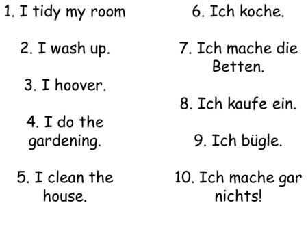 1. I tidy my room 2. I wash up. 3. I hoover. 4. I do the gardening. 5. I clean the house. 6. Ich koche. 7. Ich mache die Betten. 8. Ich kaufe ein. 9. Ich.