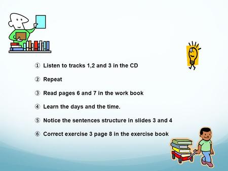 Listen to tracks 1,2 and 3 in the CD Repeat Read pages 6 and 7 in the work book Learn the days and the time. Notice the sentences structure in slides 3.
