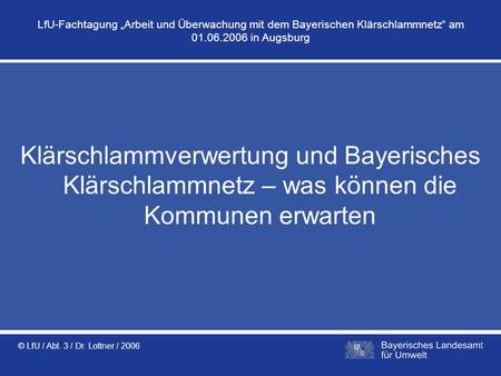 LfU-Fachtagung „Arbeit und Überwachung mit dem Bayerischen Klärschlammnetz“ am 01.06.2006 in Augsburg Klärschlammverwertung und Bayerisches Klärschlammnetz.