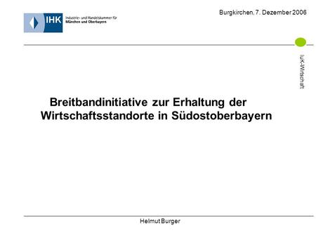 Helmut Burger Burgkirchen, 7. Dezember 2006 IuK-Wirtschaft Breitbandinitiative zur Erhaltung der Wirtschaftsstandorte in Südostoberbayern IuK-Wirtschaft.