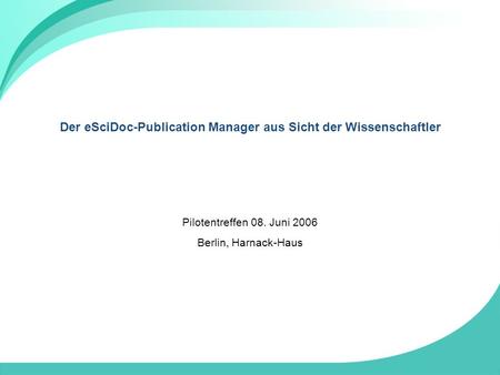 Der eSciDoc-Publication Manager aus Sicht der Wissenschaftler Pilotentreffen 08. Juni 2006 Berlin, Harnack-Haus.