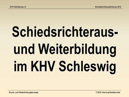 KHV Schleswig e.V.Schiedsrichterausbildung 2012 Grund- und Weiterbildungskonzept© 2012 Henning Recktenwald Schiedsrichteraus- und Weiterbildung im KHV.