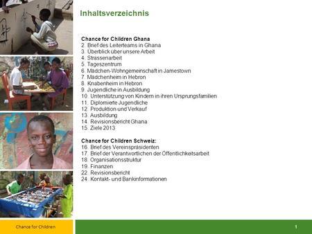 Inhaltsverzeichnis Chance for Children Ghana 2. Brief des Leiterteams in Ghana 3. Überblick über unsere Arbeit 4. Strassenarbeit 5. Tageszentrum 6. Mädchen-Wohngemeinschaft.