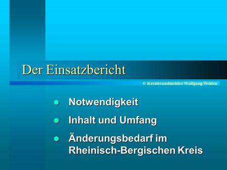 © Kreisbrandmeister Wolfgang Weiden Der Einsatzbericht Notwendigkeit Notwendigkeit Inhalt und Umfang Inhalt und Umfang Änderungsbedarf im Rheinisch-Bergischen.