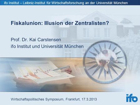 Ifo Institut – Leibniz-Institut für Wirtschaftsforschung an der Universität München Fiskalunion: Illusion der Zentralisten? Prof. Dr. Kai Carstensen ifo.