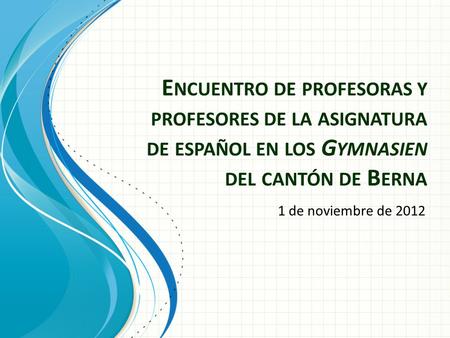 E NCUENTRO DE PROFESORAS Y PROFESORES DE LA ASIGNATURA DE ESPAÑOL EN LOS G YMNASIEN DEL CANTÓN DE B ERNA 1 de noviembre de 2012.